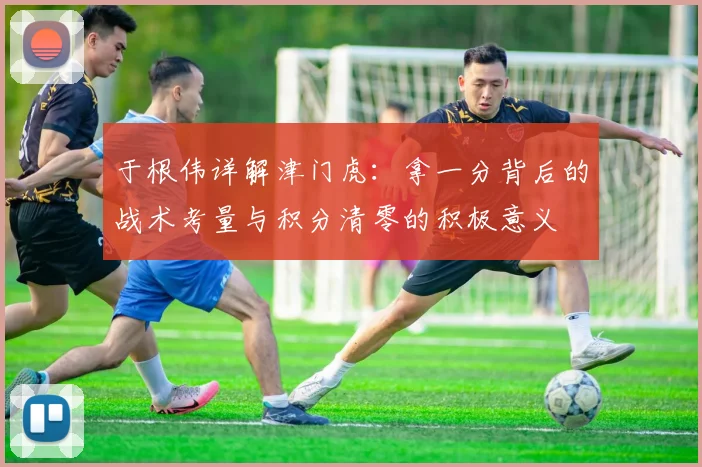 于根伟详解津门虎：拿一分背后的战术考量与积分清零的积极意义