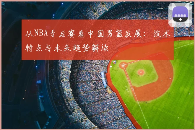从NBA季后赛看中国男篮发展：技术特点与未来趋势解读