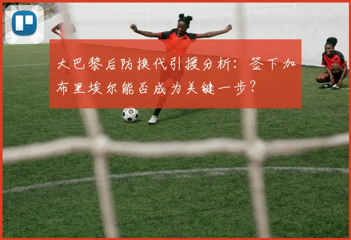 大巴黎后防换代引援分析：签下加布里埃尔能否成为关键一步？