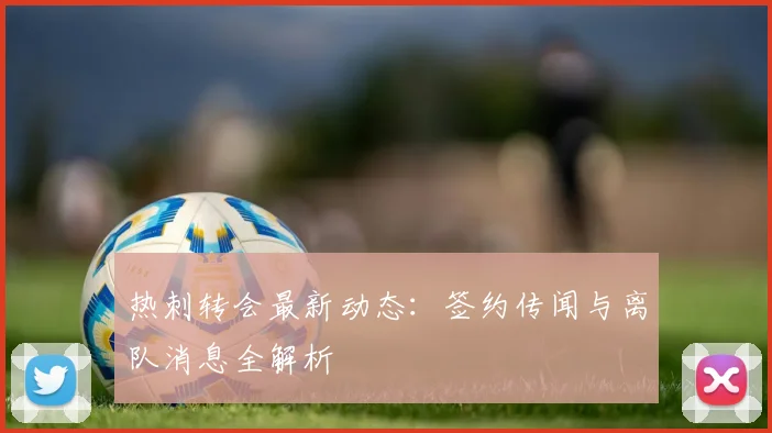 热刺转会最新动态：签约传闻与离队消息全解析