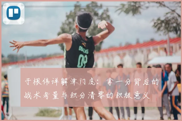 于根伟详解津门虎：拿一分背后的战术考量与积分清零的积极意义