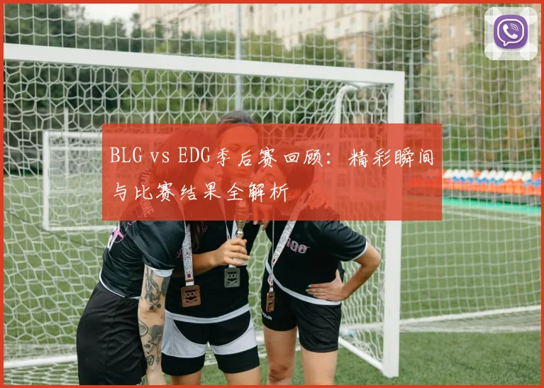 BLG vs EDG季后赛回顾：精彩瞬间与比赛结果全解析