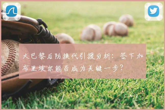 大巴黎后防换代引援分析：签下加布里埃尔能否成为关键一步？