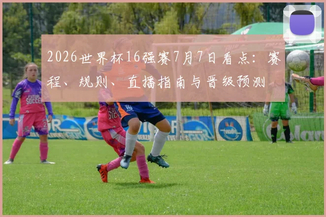 2026世界杯16强赛7月7日看点：赛程、规则、直播指南与晋级预测