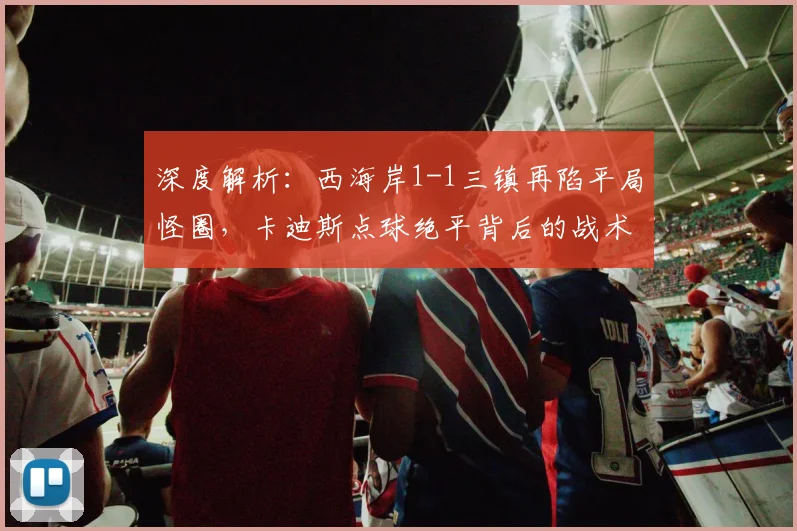 深度解析：西海岸1-1三镇再陷平局怪圈，卡迪斯点球绝平背后的战术得失