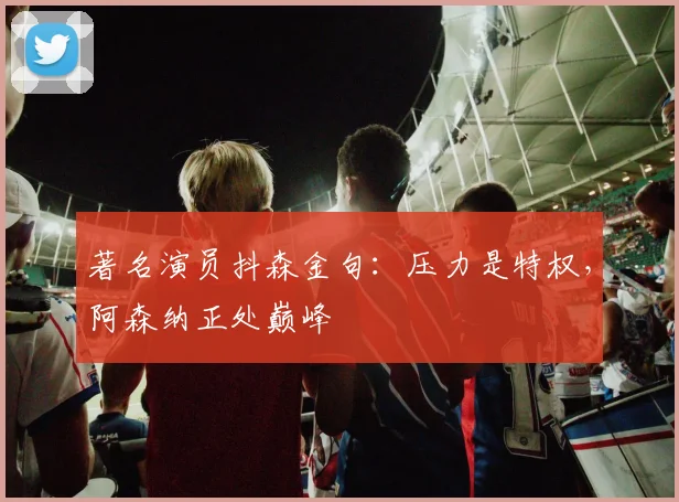 著名演员抖森金句：压力是特权，阿森纳正处巅峰
